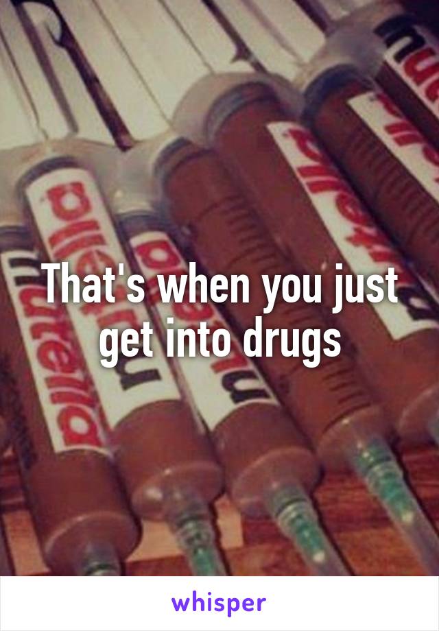 That's when you just get into drugs