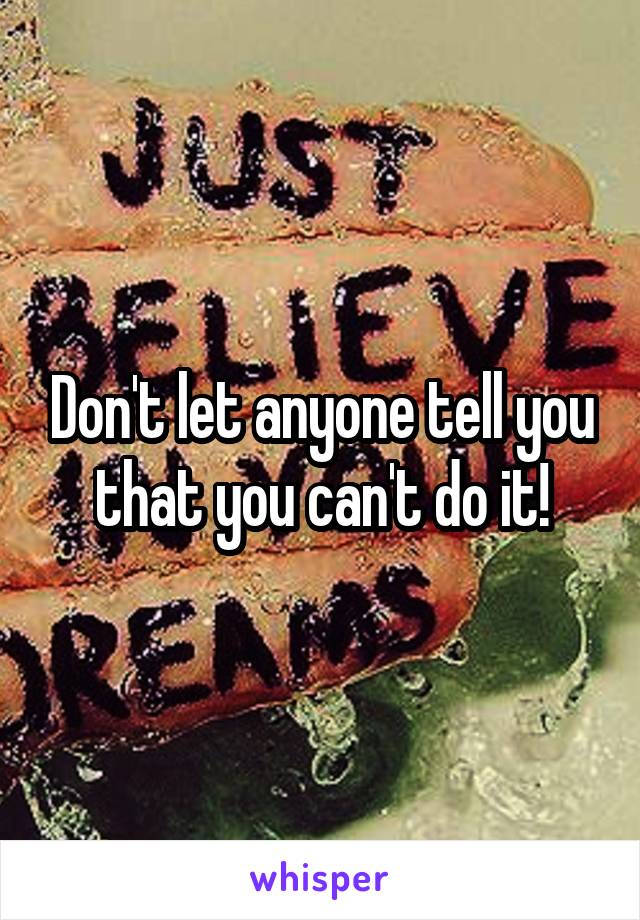 Don't let anyone tell you that you can't do it!