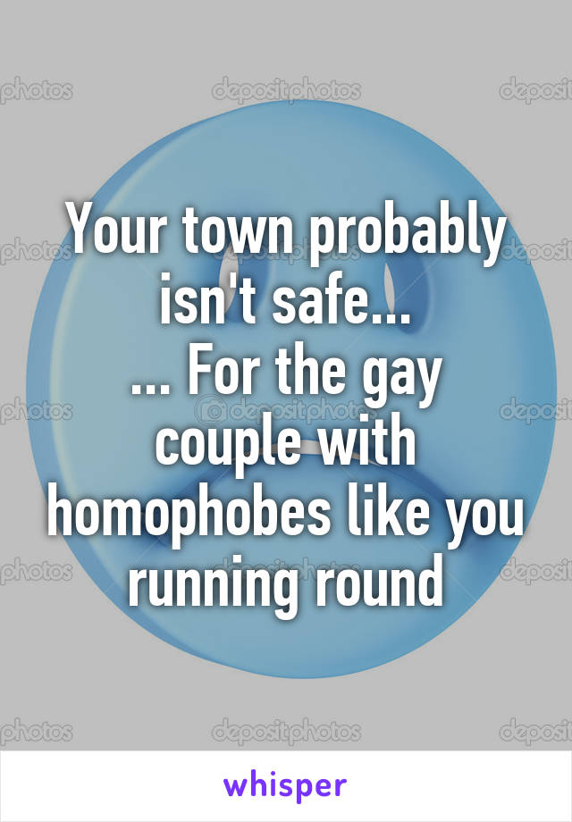 Your town probably isn't safe...
... For the gay couple with homophobes like you running round