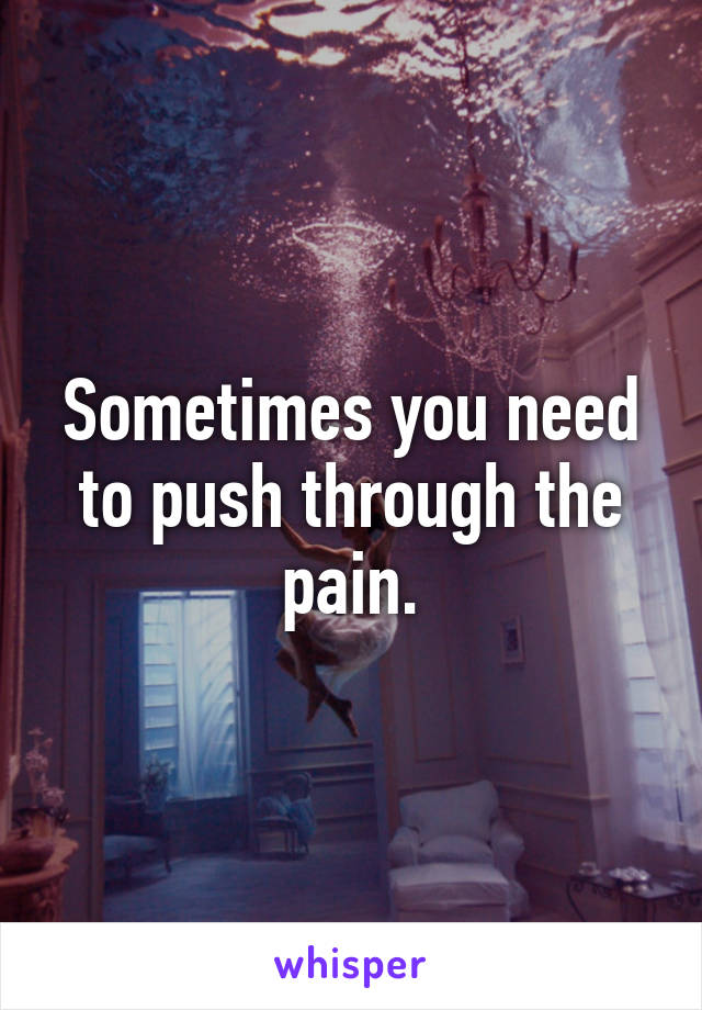 Sometimes you need to push through the pain.