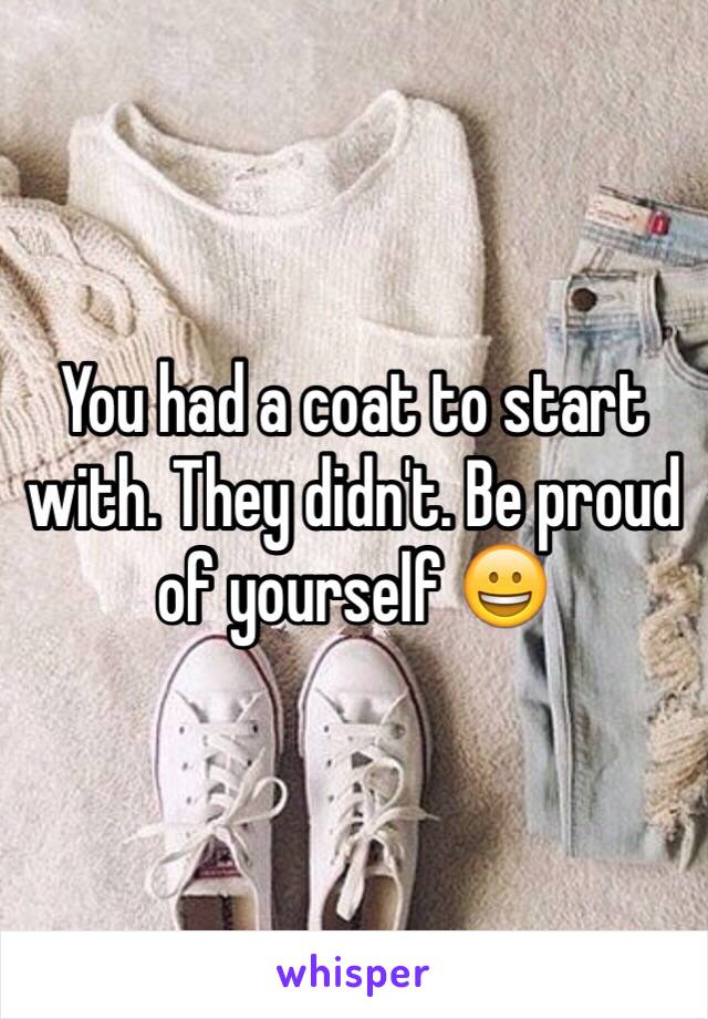 You had a coat to start with. They didn't. Be proud of yourself 😀 
