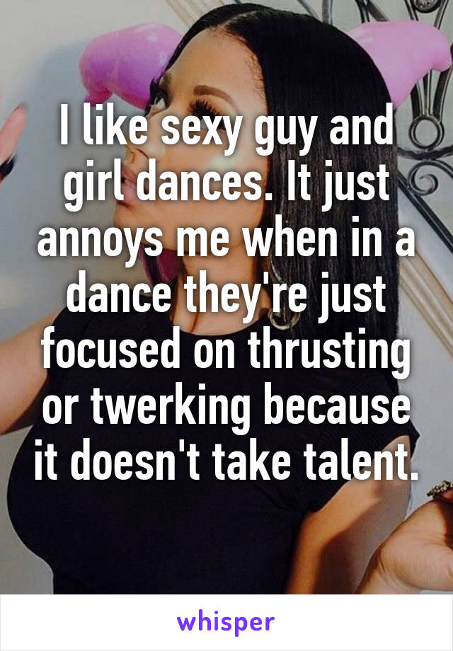 I like sexy guy and girl dances. It just annoys me when in a dance they're just focused on thrusting or twerking because it doesn't take talent. 