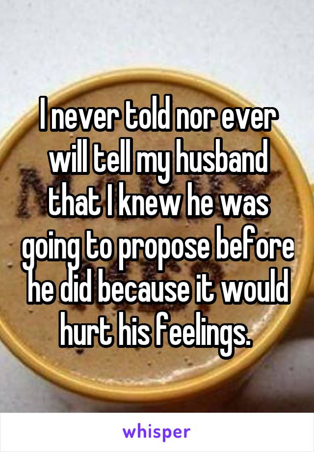 I never told nor ever will tell my husband that I knew he was going to propose before he did because it would hurt his feelings. 