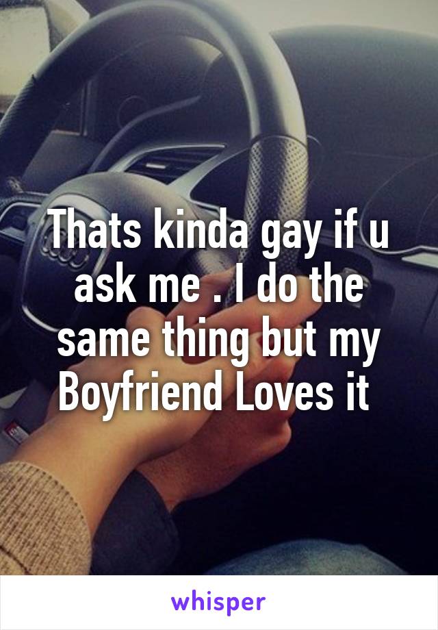 Thats kinda gay if u ask me . I do the same thing but my Boyfriend Loves it 