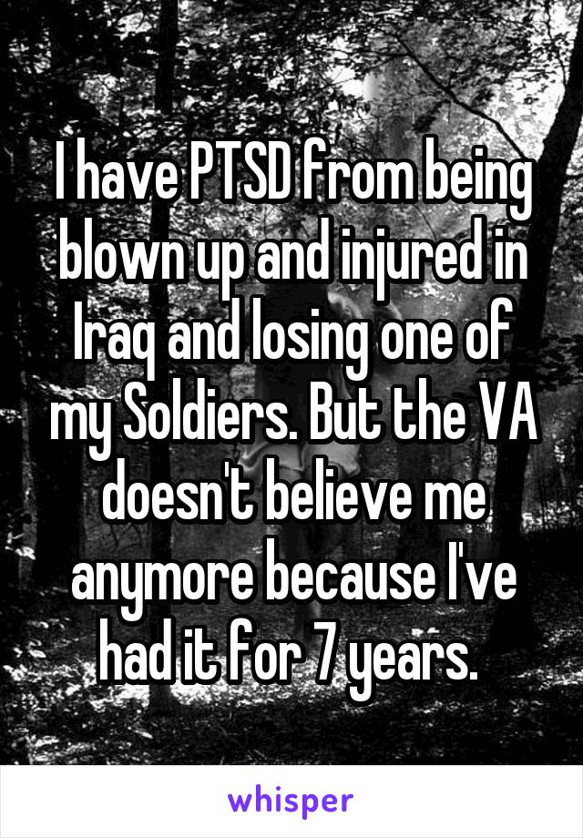 I have PTSD from being blown up and injured in Iraq and losing one of my Soldiers. But the VA doesn't believe me anymore because I've had it for 7 years. 