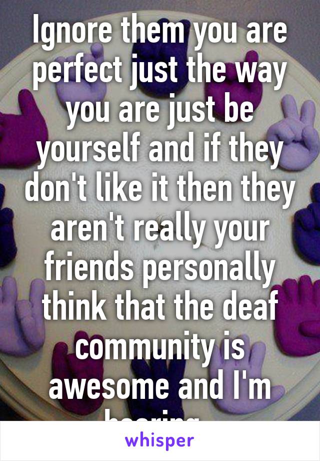 Ignore them you are perfect just the way you are just be yourself and if they don't like it then they aren't really your friends personally think that the deaf community is awesome and I'm hearing  
