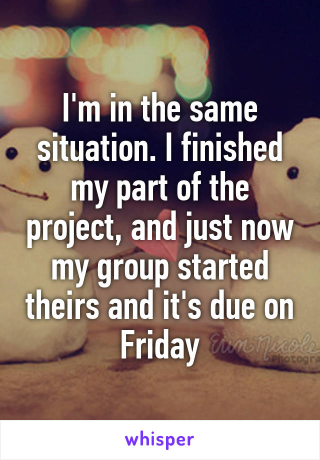 I'm in the same situation. I finished my part of the project, and just now my group started theirs and it's due on Friday