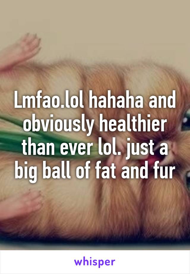 Lmfao.lol hahaha and obviously healthier than ever lol. just a big ball of fat and fur