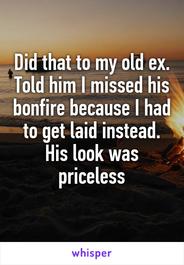 Did that to my old ex. Told him I missed his bonfire because I had to get laid instead. His look was priceless
