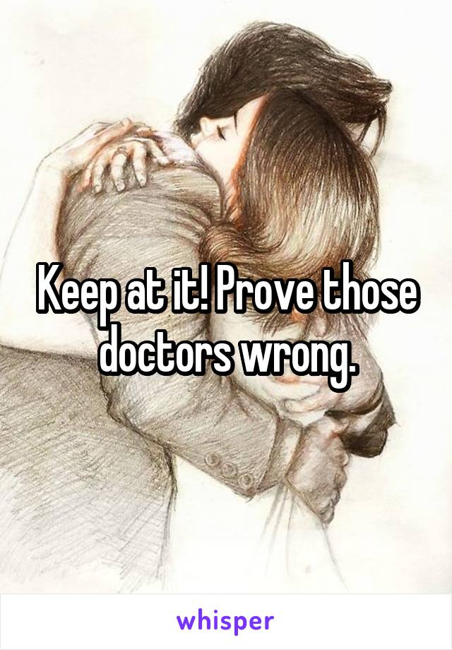Keep at it! Prove those doctors wrong.