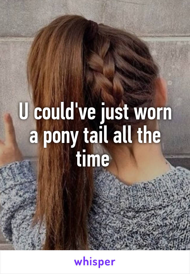 U could've just worn a pony tail all the time 