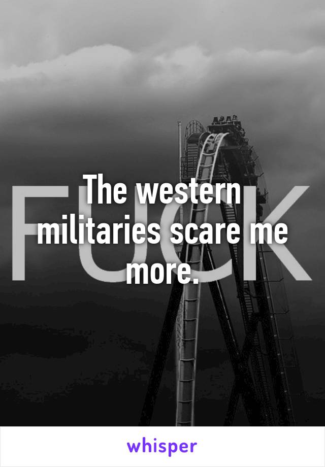 The western militaries scare me more.