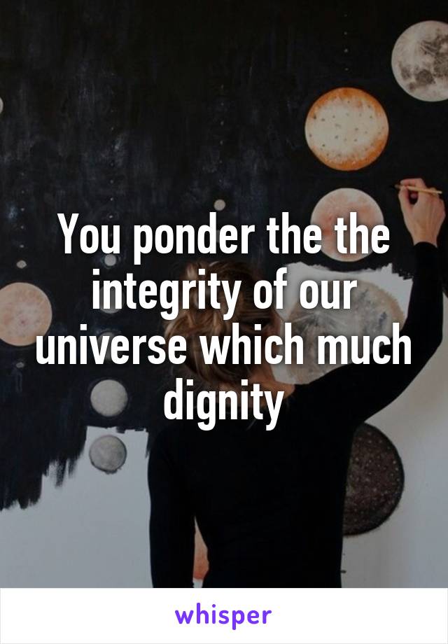 You ponder the the integrity of our universe which much dignity