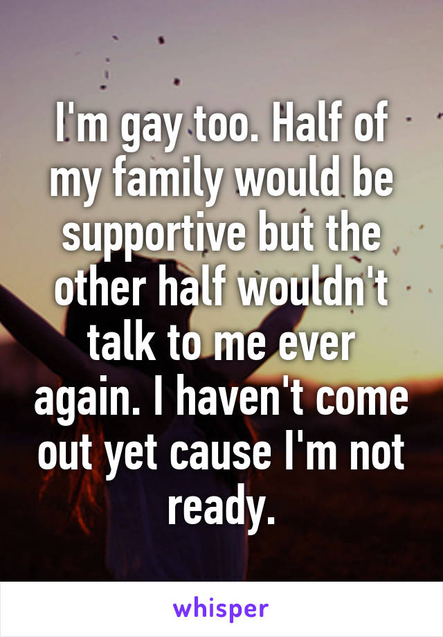 I'm gay too. Half of my family would be supportive but the other half wouldn't talk to me ever again. I haven't come out yet cause I'm not ready.
