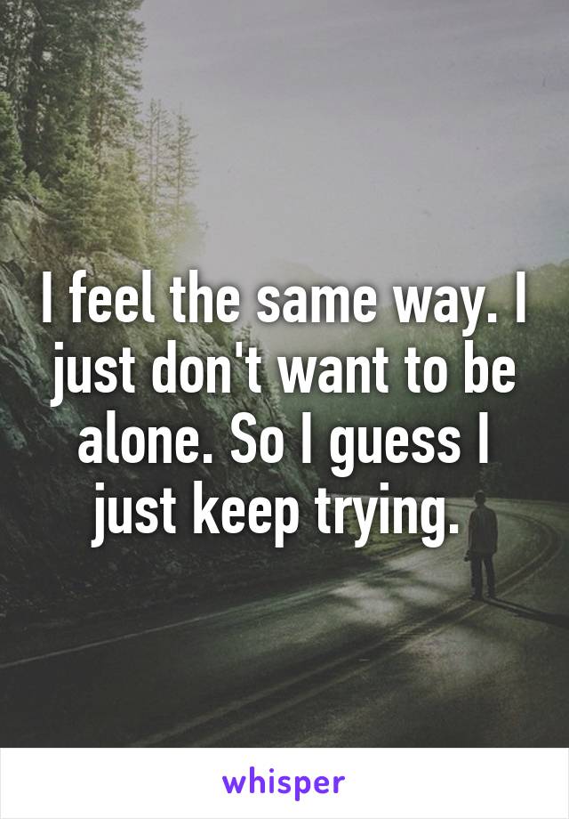 I feel the same way. I just don't want to be alone. So I guess I just keep trying. 
