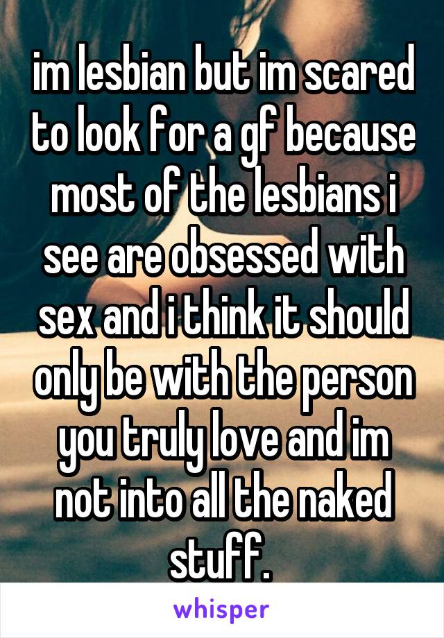 im lesbian but im scared to look for a gf because most of the lesbians i see are obsessed with sex and i think it should only be with the person you truly love and im not into all the naked stuff. 