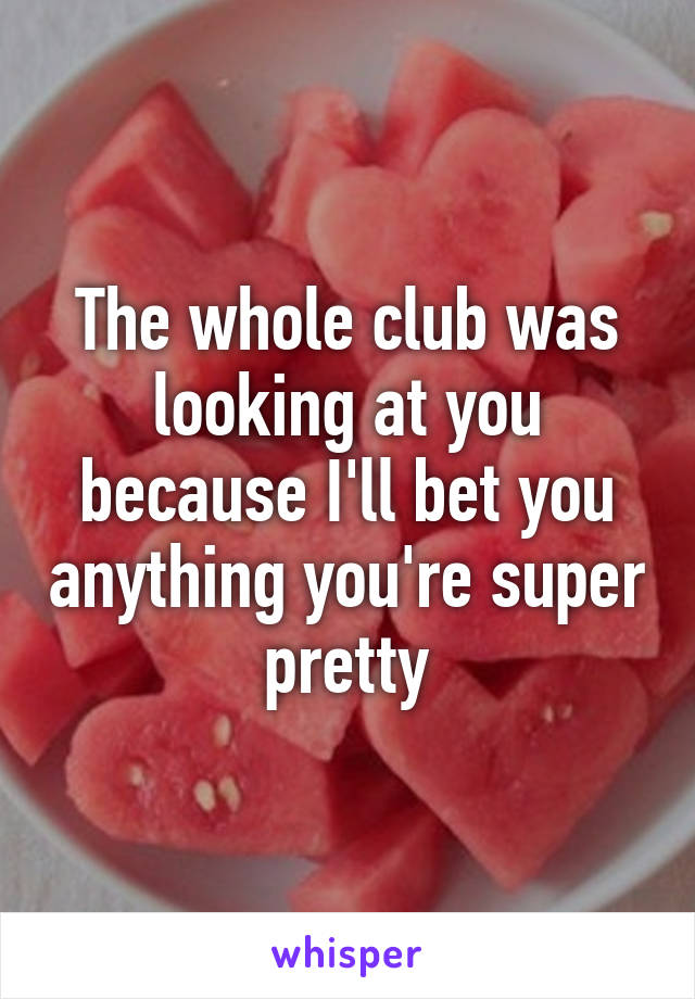 The whole club was looking at you because I'll bet you anything you're super pretty