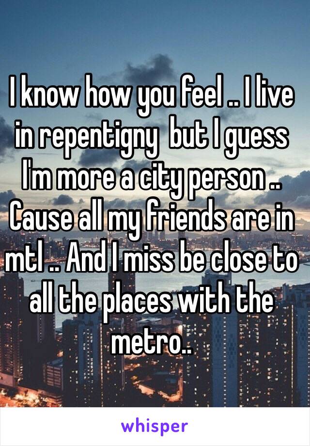 I know how you feel .. I live in repentigny  but I guess I'm more a city person .. Cause all my friends are in mtl .. And I miss be close to all the places with the metro.. 