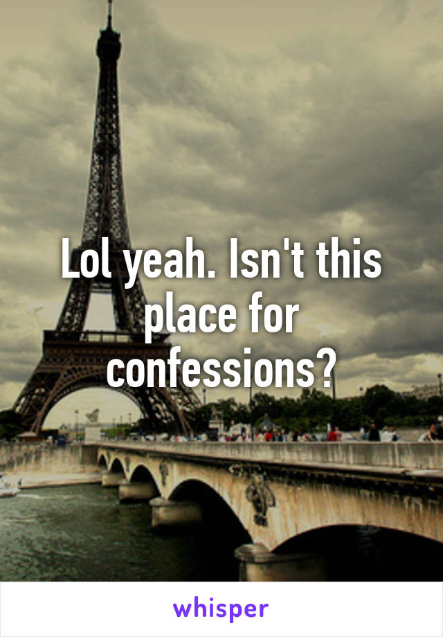 Lol yeah. Isn't this place for confessions?