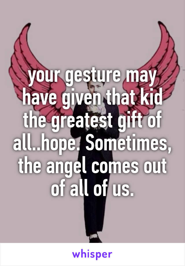 your gesture may have given that kid the greatest gift of all..hope. Sometimes, the angel comes out of all of us.