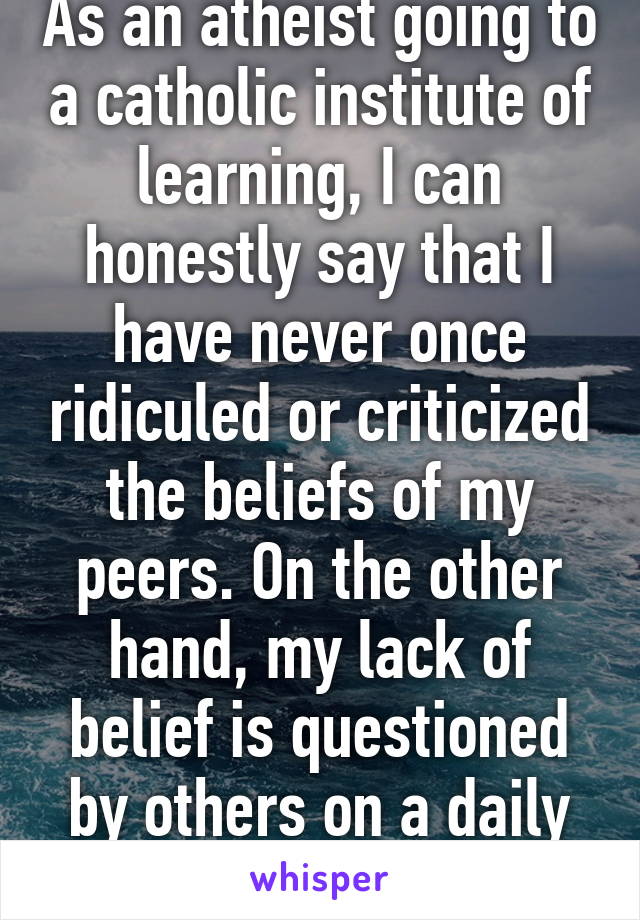 As an atheist going to a catholic institute of learning, I can honestly say that I have never once ridiculed or criticized the beliefs of my peers. On the other hand, my lack of belief is questioned by others on a daily basis. 