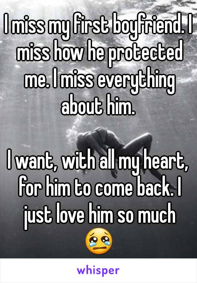 I miss my first boyfriend. I miss how he protected me. I miss everything about him. 

I want, with all my heart, for him to come back. I just love him so much
😢