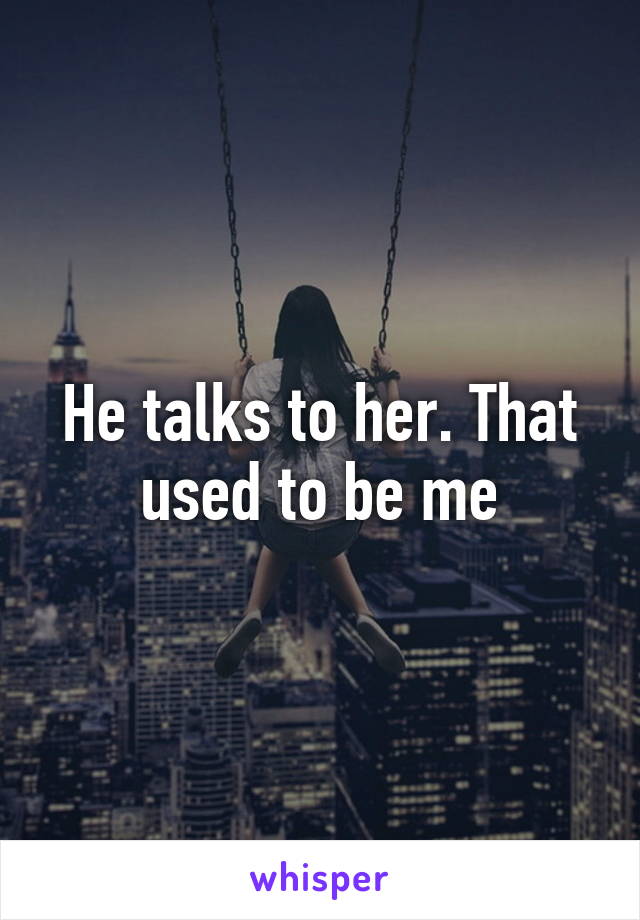 He talks to her. That used to be me
