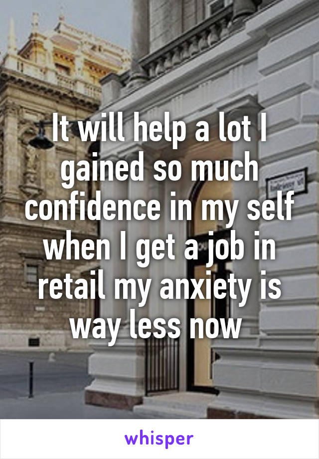 It will help a lot I gained so much confidence in my self when I get a job in retail my anxiety is way less now 