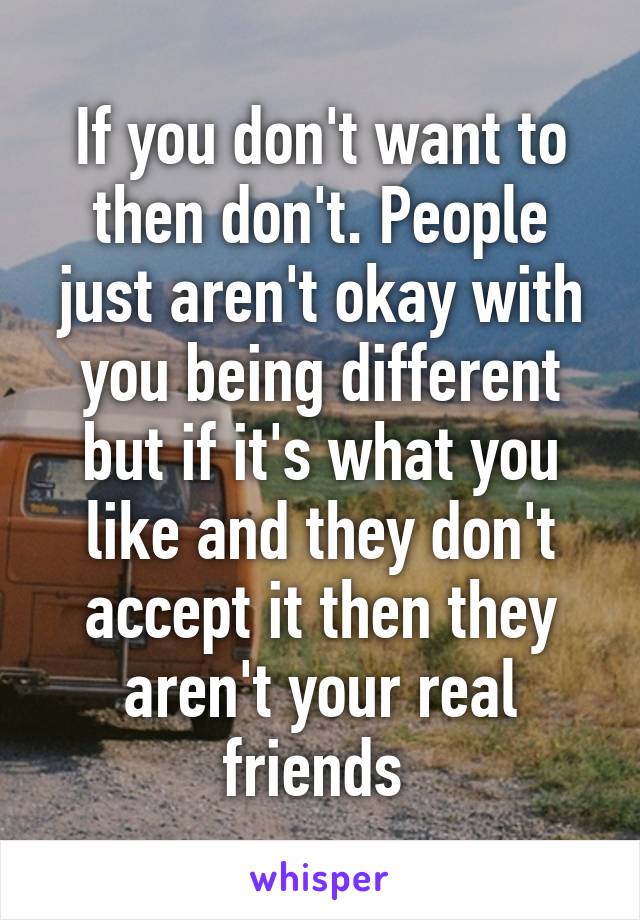 If you don't want to then don't. People just aren't okay with you being different but if it's what you like and they don't accept it then they aren't your real friends 