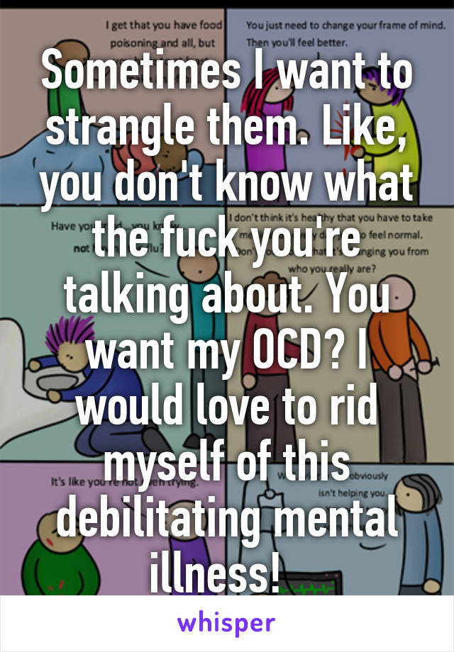 Sometimes I want to strangle them. Like, you don't know what the fuck you're talking about. You want my OCD? I would love to rid myself of this debilitating mental illness!  
