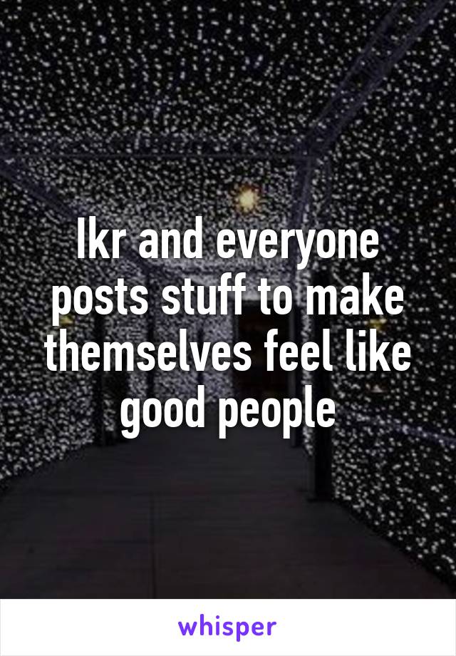 Ikr and everyone posts stuff to make themselves feel like good people