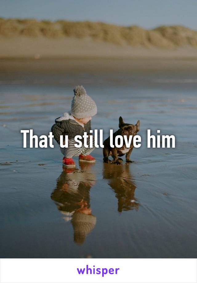 That u still love him