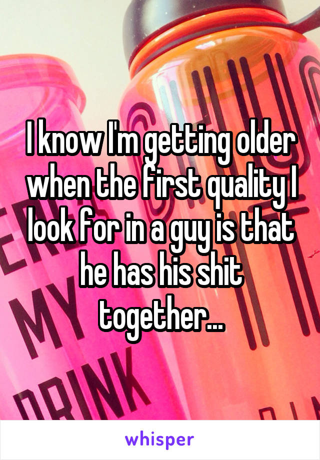 I know I'm getting older when the first quality I look for in a guy is that he has his shit together...