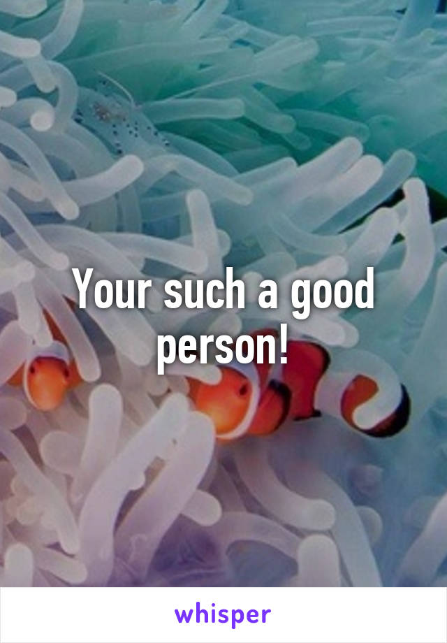 Your such a good person!