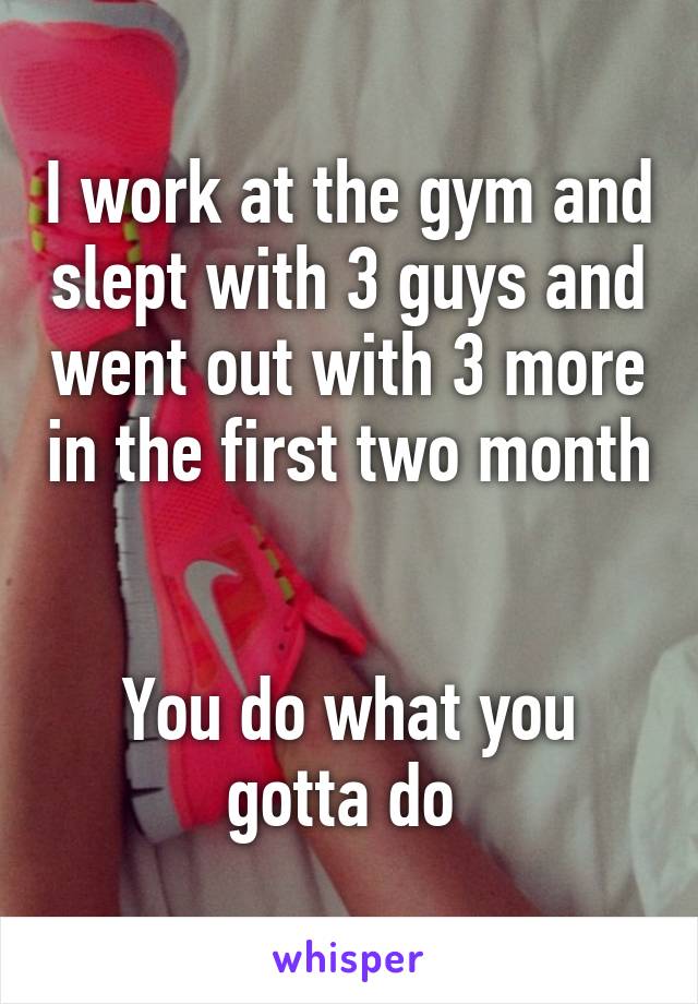 I work at the gym and slept with 3 guys and went out with 3 more in the first two month 

You do what you gotta do 