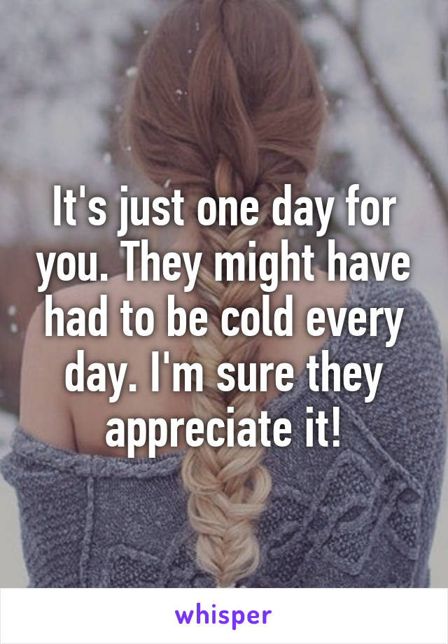 It's just one day for you. They might have had to be cold every day. I'm sure they appreciate it!