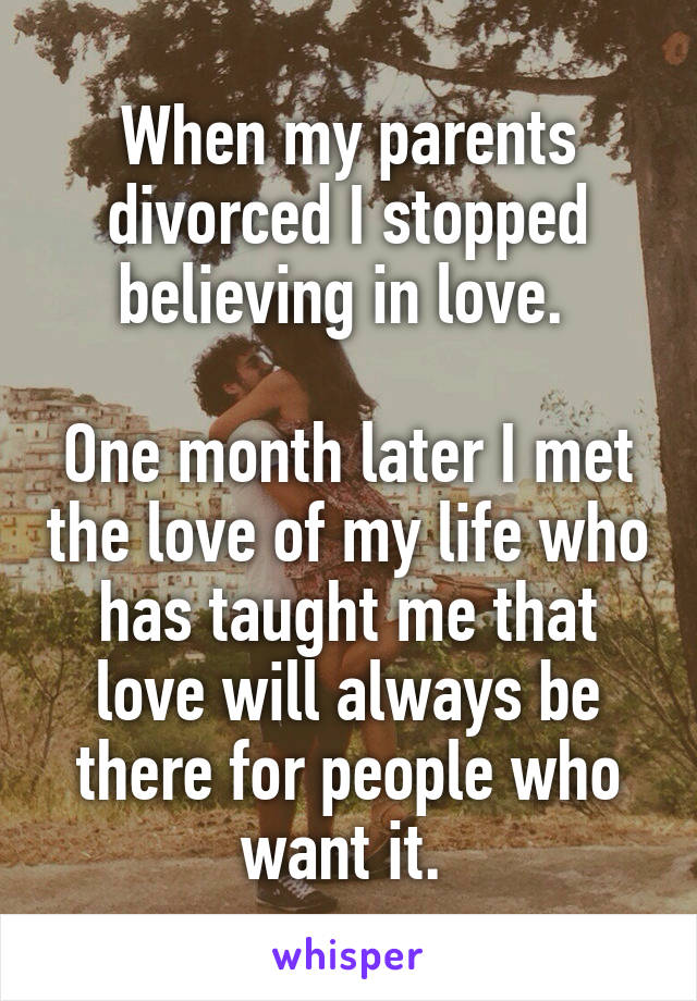 When my parents divorced I stopped believing in love. 

One month later I met the love of my life who has taught me that love will always be there for people who want it. 