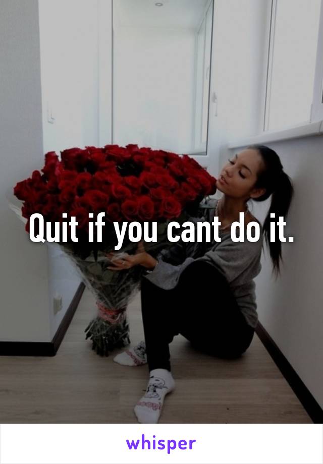Quit if you cant do it.