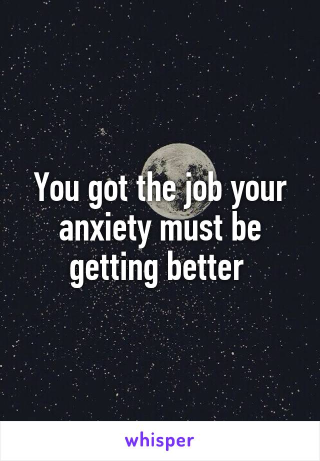 You got the job your anxiety must be getting better 