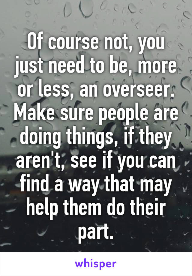 Of course not, you just need to be, more or less, an overseer. Make sure people are doing things, if they aren't, see if you can find a way that may help them do their part.