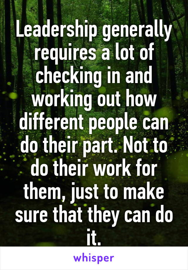 Leadership generally requires a lot of checking in and working out how different people can do their part. Not to do their work for them, just to make sure that they can do it.