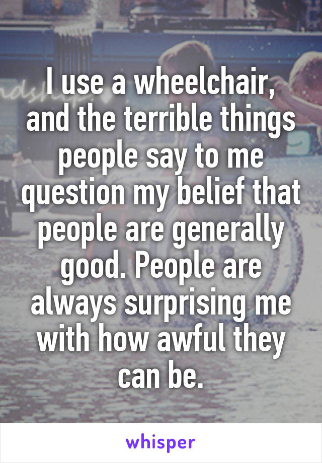 I use a wheelchair, and the terrible things people say to me question my belief that people are generally good. People are always surprising me with how awful they can be.