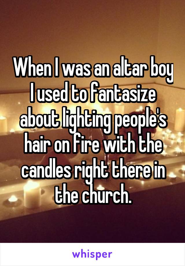 When I was an altar boy I used to fantasize about lighting people's hair on fire with the candles right there in the church.