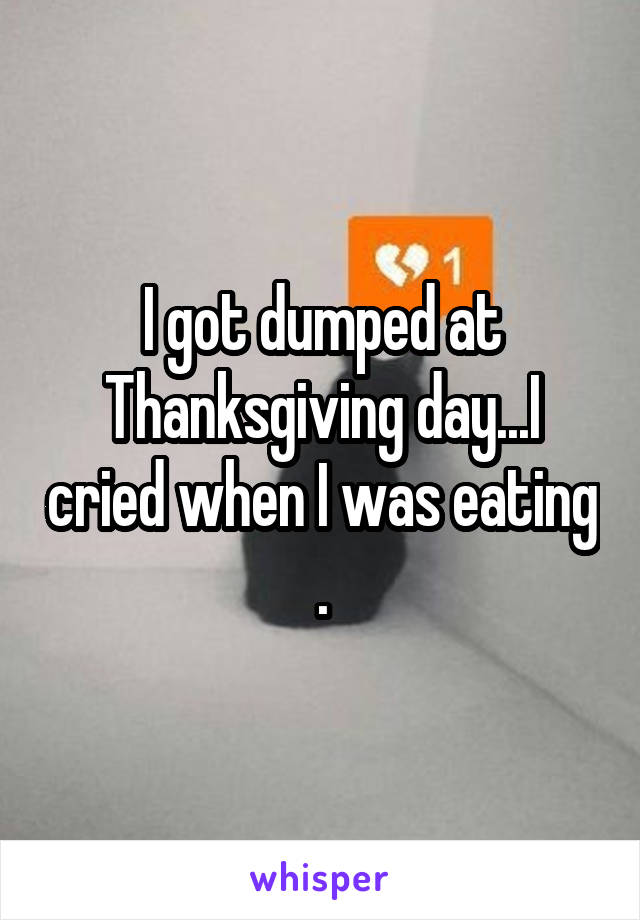 I got dumped at Thanksgiving day...I cried when I was eating .