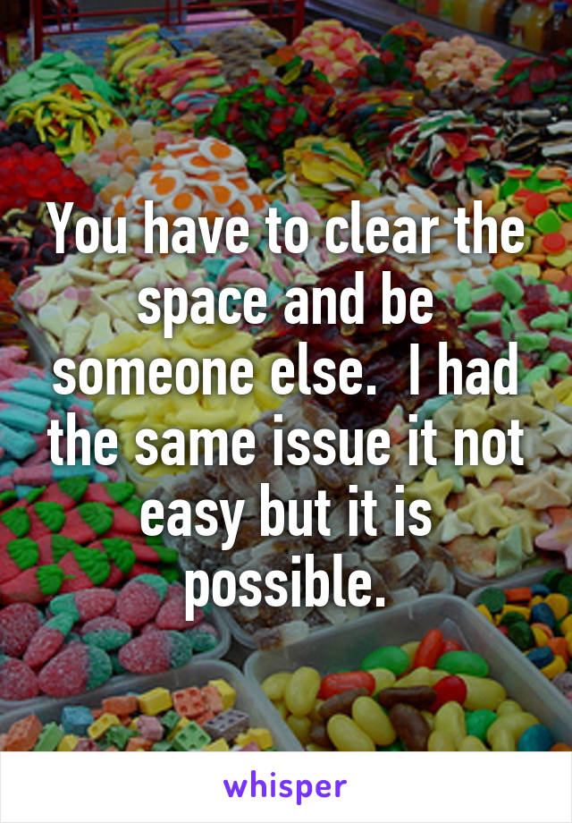 You have to clear the space and be someone else.  I had the same issue it not easy but it is possible.