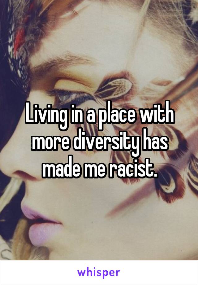 Living in a place with more diversity has made me racist.