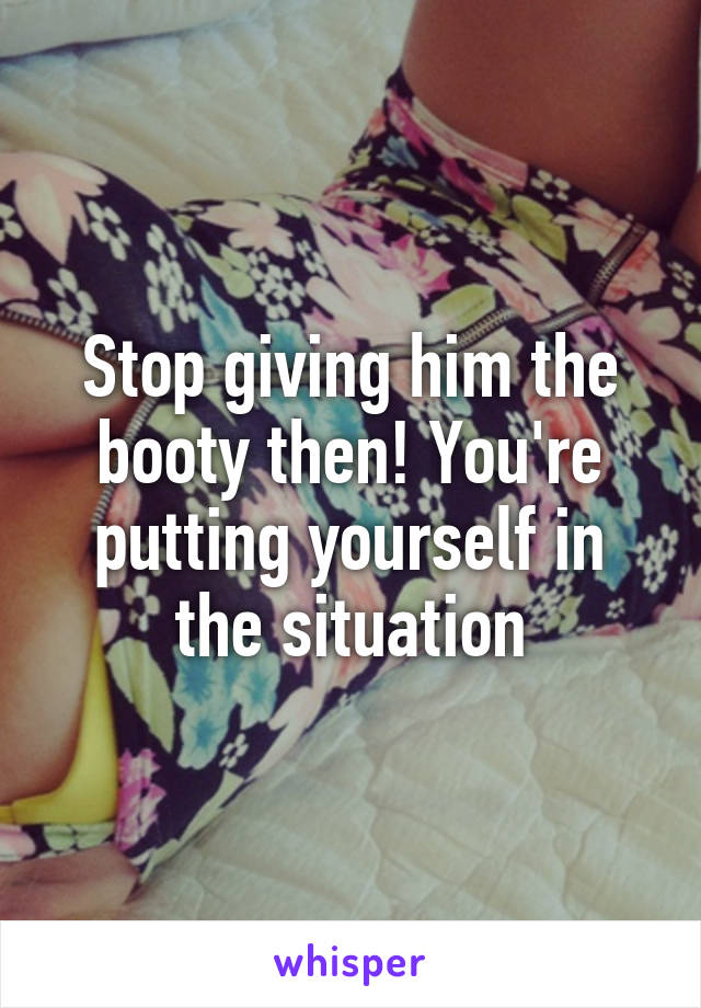 Stop giving him the booty then! You're putting yourself in the situation