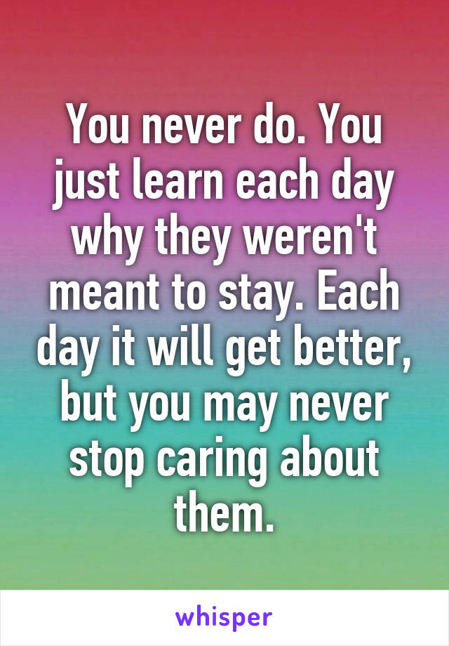 You never do. You just learn each day why they weren't meant to stay. Each day it will get better, but you may never stop caring about them.