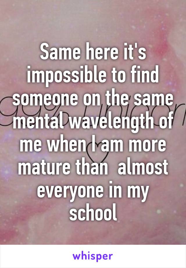 Same here it's impossible to find someone on the same mental wavelength of me when I am more mature than  almost everyone in my school