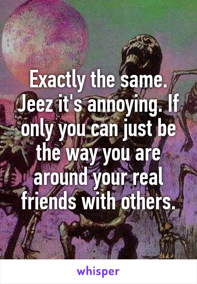 Exactly the same. Jeez it's annoying. If only you can just be the way you are around your real friends with others.